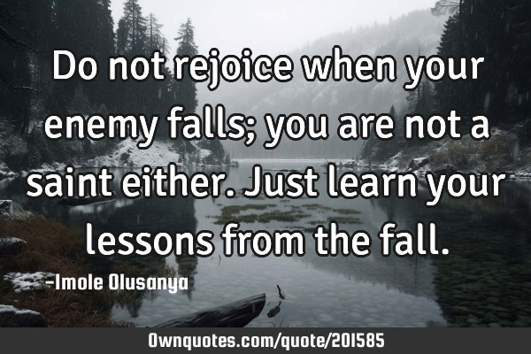 Do not rejoice when your enemy falls; you are not a saint either. Just learn your lessons from the