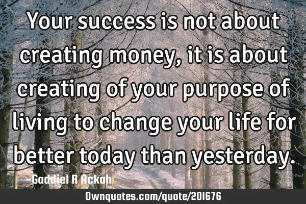 Your success is not about creating money, it is about creating of your purpose of living to change