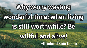 Why worry wasting wonderful time; when living is still worthwhile? Be willful and alive!