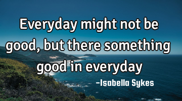 Everyday might not be good, but there something good in everyday