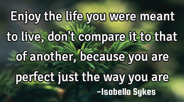 Enjoy the life you were meant to live, don