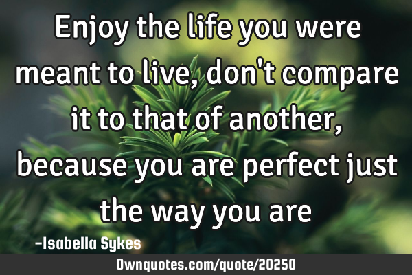 Enjoy the life you were meant to live, don