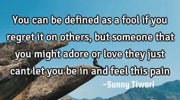 You can be defined as a fool if you regret it on others,but someone that you might adore or love