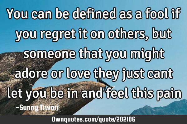 You can be defined as a fool if you regret it on others,but someone that you might adore or love