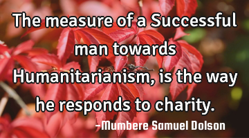 The measure of a Successful man towards Humanitarianism ,is the way he responds to charity.