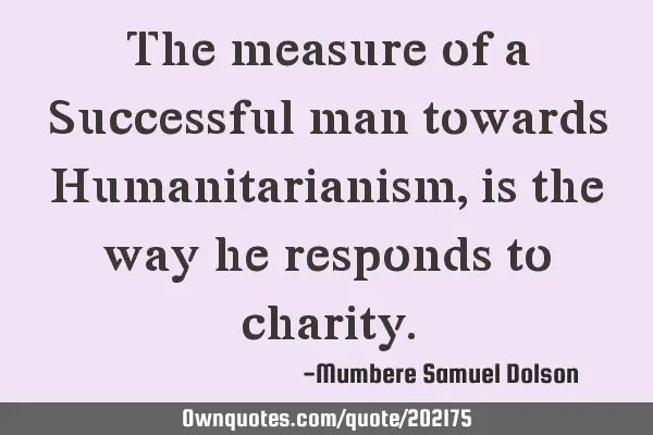 The measure of a Successful man towards Humanitarianism ,is the way he responds to