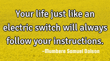 Your life just like an electric switch will always follow your instructions.