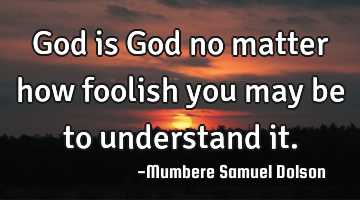 God is God no matter how foolish you may be to understand it.