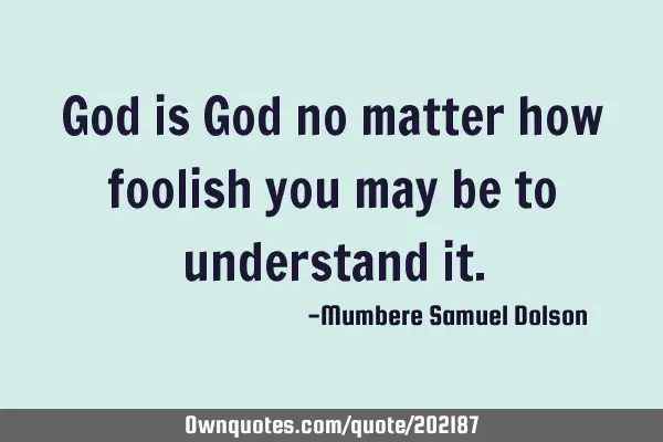 God is God no matter how foolish you may be to understand