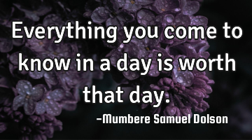 Everything you come to know in a day is worth that day.