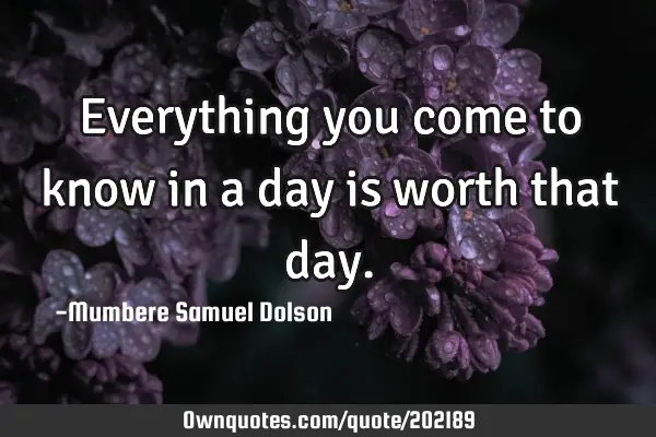 Everything you come to know in a day is worth that