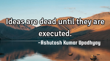 Ideas are dead until they are executed.