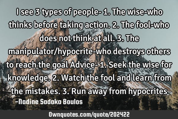 I see 3 types of people-
1. The wise-who thinks before taking action. 
2. The fool-who does not