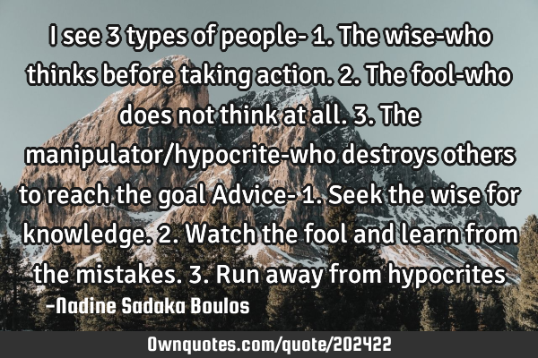 I see 3 types of people-
1. The wise-who thinks before taking action. 
2. The fool-who does not