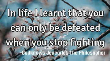 In life I learnt that you can 
only be defeated when you 
stop fighting