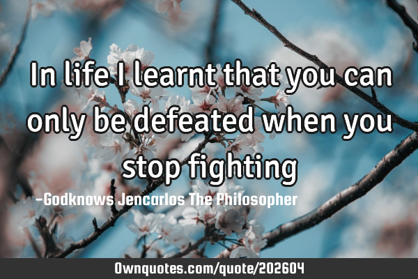 In life I learnt that you can 
only be defeated when you 
stop