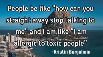 People be like "how can you straight away stop talking to me" and i am like "i am allergic to toxic