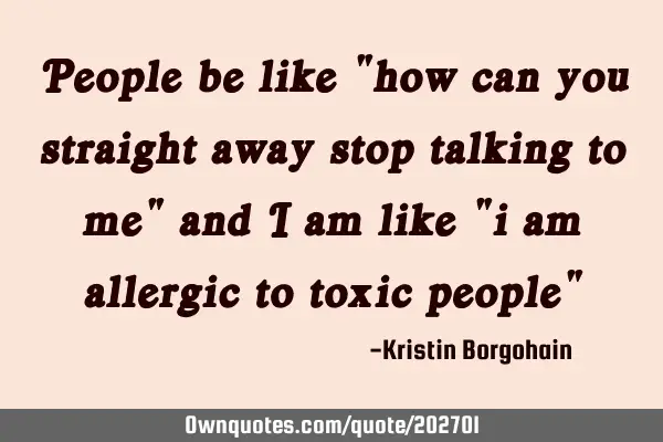 People be like "how can you straight away stop talking to me" and i am like "i am allergic to toxic