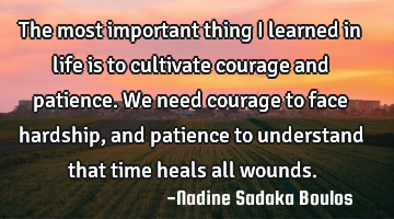 The most important thing I learned in life is to cultivate courage and patience. We need courage to