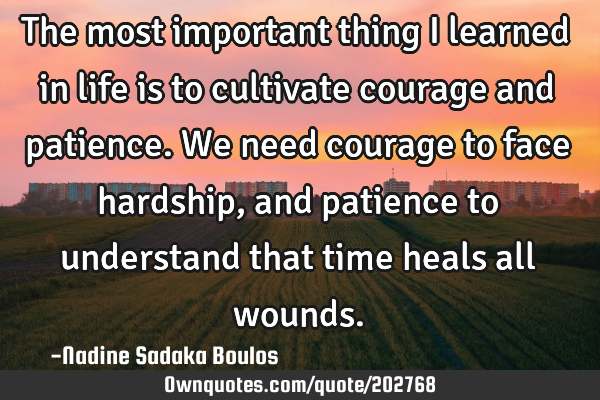 The most important thing I learned in life is to cultivate courage and patience. We need courage to