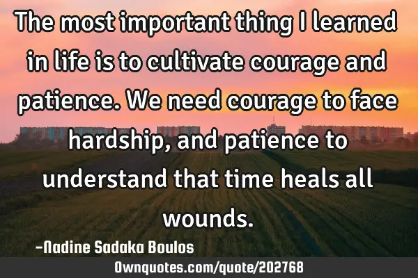 The most important thing I learned in life is to cultivate courage and patience. We need courage to