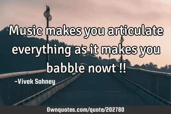Music makes you articulate everything as it makes you babble nowt !!