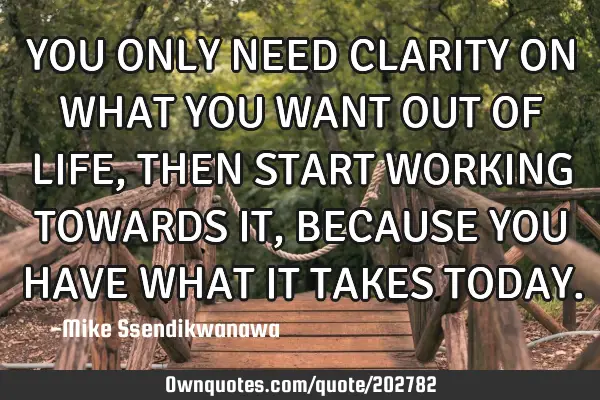 YOU ONLY NEED CLARITY ON WHAT YOU WANT OUT OF LIFE, THEN START WORKING TOWARDS IT, BECAUSE YOU HAVE