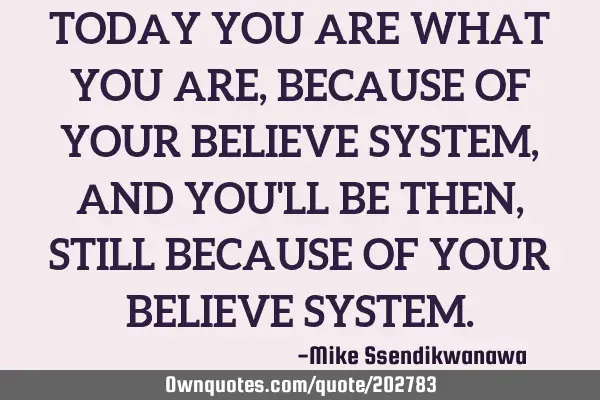 TODAY YOU ARE WHAT YOU ARE, BECAUSE OF YOUR BELIEVE SYSTEM, AND YOU