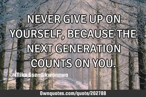 NEVER GIVE UP ON YOURSELF, BECAUSE THE NEXT GENERATION COUNTS ON YOU