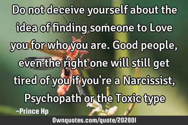 Do not deceive yourself about the idea of finding someone to Love you for who you are. Good people,