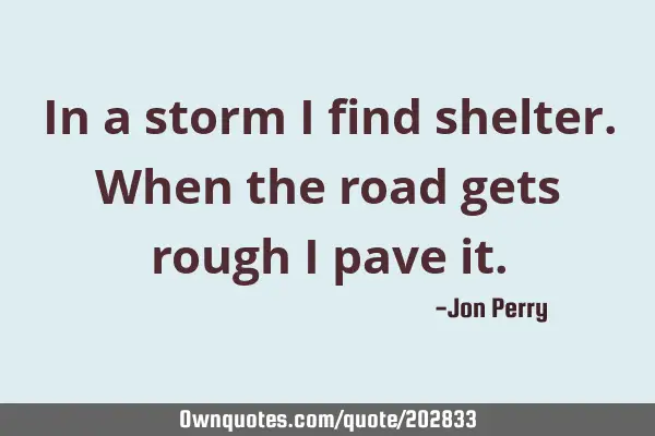 In a storm I find shelter.  When the road gets rough I pave