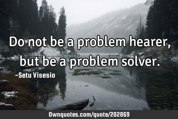 Do not be a problem hearer, but be a problem solver.: OwnQuotes.com