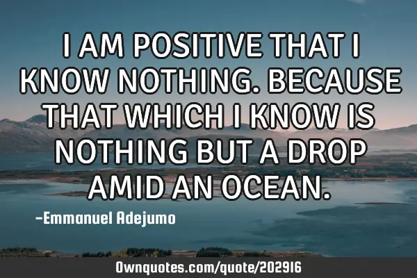 I AM POSITIVE THAT I KNOW NOTHING. BECAUSE THAT WHICH I KNOW IS NOTHING BUT A DROP AMID AN OCEAN