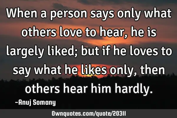 When a person says only what others love to hear, he is largely liked; but if he loves to say what