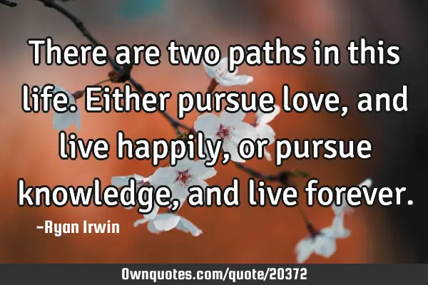 There are two paths in this life. Either pursue love, and live happily, or pursue knowledge, and