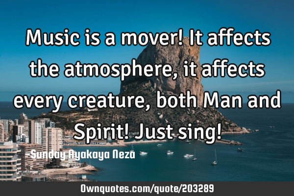 Music is a mover! It affects the atmosphere,it affects every creature, both Man and Spirit! Just