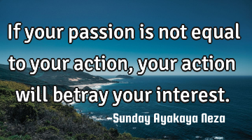 If your passion is not equal to your action,your action will betray your interest.