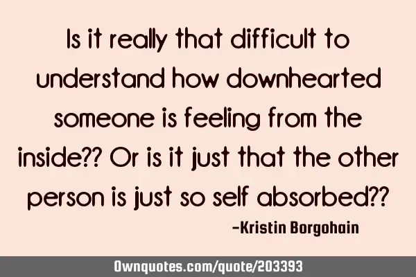 Is it really that difficult to understand how downhearted someone is feeling from the inside?? Or