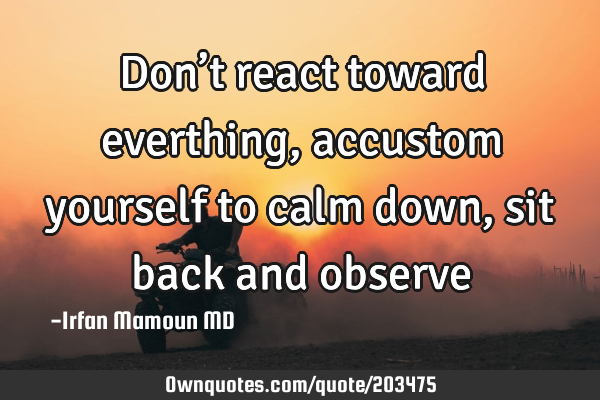 Don’t react toward everthing, accustom yourself to calm down, sit back and