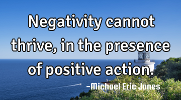 Negativity cannot thrive, in the presence of positive action.