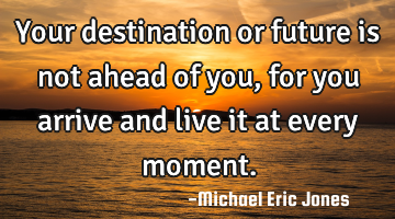 Your destination or future is not ahead of you, for you arrive and live it at every moment.