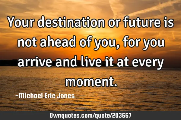 Your destination or future is not ahead of you, for you arrive and live it at every