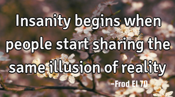 Insanity begins when people start sharing the same illusion of reality