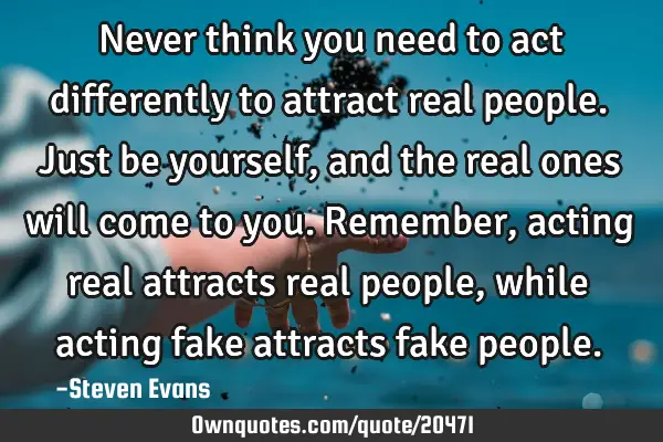Never think you need to act differently to attract real people. Just be yourself, and the real ones