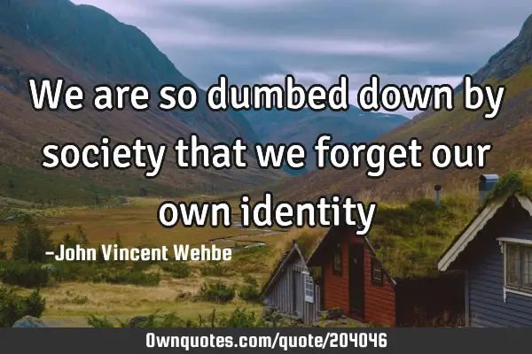 We are so dumbed down by society that we forget our own