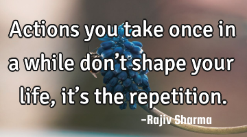 Actions you take once in a while don’t shape your life, it’s the repetition.