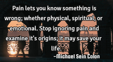 Pain lets you know something is wrong; whether physical, spiritual, or emotional. Stop ignoring