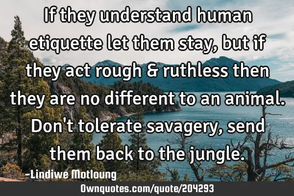 If they understand human etiquette let them stay,but if they act rough & ruthless then they are no
