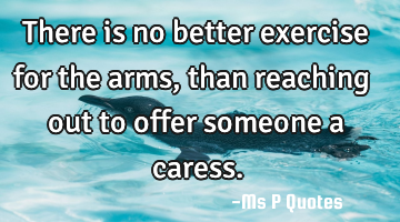 There is no better exercise for the arms, than reaching out to offer someone a caress.