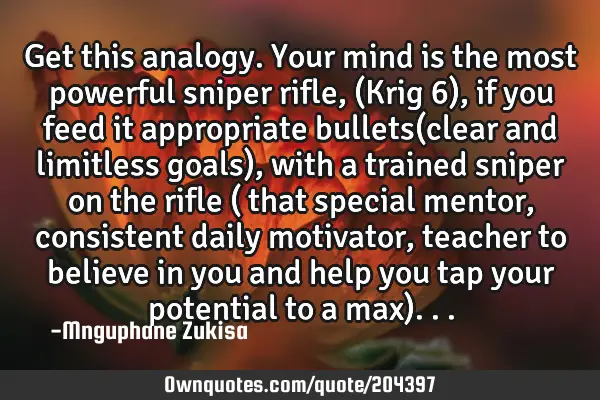 Get this analogy. Your mind is the most powerful sniper rifle,(Krig 6), if you feed it appropriate